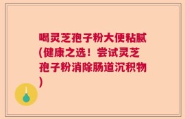 喝灵芝孢子粉大便粘腻(健康之选！尝试灵芝孢子粉消除肠道沉积物)
