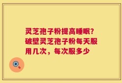 灵芝孢子粉提高睡眠？破壁灵芝孢子粉每天服用几次，每次服多少