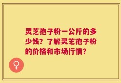 灵芝孢子粉一公斤的多少钱？了解灵芝孢子粉的价格和市场行情？