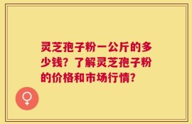 灵芝孢子粉一公斤的多少钱？了解灵芝孢子粉的价格和市场行情？
