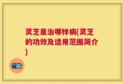 灵芝是治哪样病(灵芝的功效及适用范围简介)