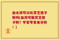 血太浓可以吃灵芝孢子粉吗(血浓可服灵芝孢子粉？学家专家来分析！)