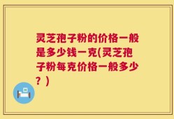 灵芝孢子粉的价格一般是多少钱一克(灵芝孢子粉每克价格一般多少？)