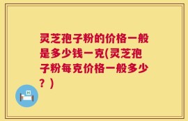 灵芝孢子粉的价格一般是多少钱一克(灵芝孢子粉每克价格一般多少？)