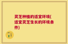 灵芝种植的适宜环境(适宜灵芝生长的环境条件)