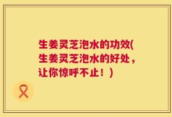 生姜灵芝泡水的功效(生姜灵芝泡水的好处，让你惊呼不止！)