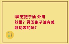 l灵芝孢子油 外用 效果？灵芝孢子油有美颜功效的吗？