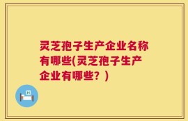灵芝孢子生产企业名称有哪些(灵芝孢子生产企业有哪些？)
