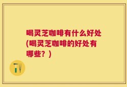 喝灵芝咖啡有什么好处(喝灵芝咖啡的好处有哪些？)