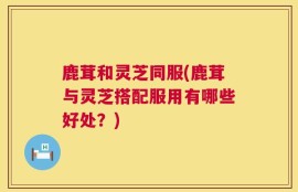 鹿茸和灵芝同服(鹿茸与灵芝搭配服用有哪些好处？)