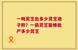 一吨灵芝出多少灵芝孢子粉？一袋灵芝菌棒能产多少灵芝