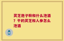 灵芝孢子粉和什么泡酒？干的灵芝和人参怎么泡酒