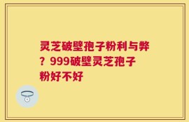 灵芝破壁孢子粉利与弊？999破壁灵芝孢子粉好不好