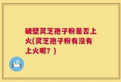 破壁灵芝孢子粉是否上火(灵芝孢子粉有没有上火呢？)