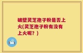 破壁灵芝孢子粉是否上火(灵芝孢子粉有没有上火呢？)