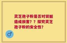 灵芝孢子粉是否对肾脏造成损害？？探究灵芝孢子粉的安全性？