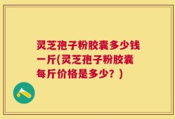 灵芝孢子粉胶囊多少钱一斤(灵芝孢子粉胶囊每斤价格是多少？)