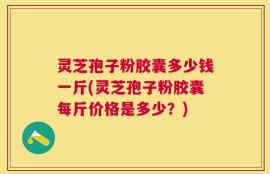 灵芝孢子粉胶囊多少钱一斤(灵芝孢子粉胶囊每斤价格是多少？)