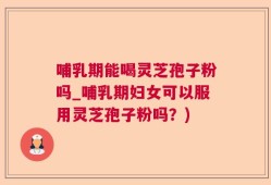哺乳期能喝灵芝孢子粉吗_哺乳期妇女可以服用灵芝孢子粉吗？)