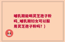 哺乳期能喝灵芝孢子粉吗_哺乳期妇女可以服用灵芝孢子粉吗？)
