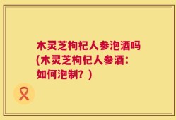 木灵芝枸杞人参泡酒吗(木灵芝枸杞人参酒：如何泡制？)