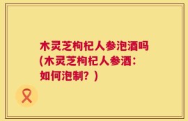 木灵芝枸杞人参泡酒吗(木灵芝枸杞人参酒：如何泡制？)