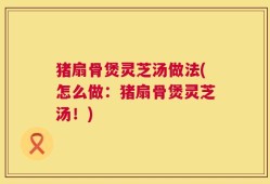 猪扇骨煲灵芝汤做法(怎么做：猪扇骨煲灵芝汤！)
