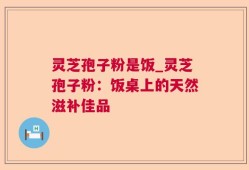 灵芝孢子粉是饭_灵芝孢子粉：饭桌上的天然滋补佳品