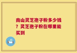 南山灵芝孢子粉多少钱？灵芝孢子粉在哪里能买到