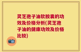 灵芝孢子油软胶囊的功效及价格分析(灵芝孢子油的健康功效及价格比较)