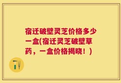 宿迁破壁灵芝价格多少一盒(宿迁灵芝破壁草药，一盒价格揭晓！)
