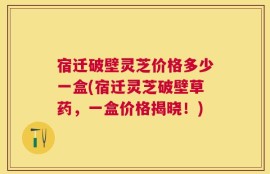 宿迁破壁灵芝价格多少一盒(宿迁灵芝破壁草药，一盒价格揭晓！)