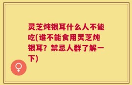 灵芝炖银耳什么人不能吃(谁不能食用灵芝炖银耳？禁忌人群了解一下)