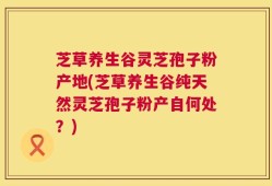 芝草养生谷灵芝孢子粉产地(芝草养生谷纯天然灵芝孢子粉产自何处？)