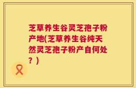 芝草养生谷灵芝孢子粉产地(芝草养生谷纯天然灵芝孢子粉产自何处？)