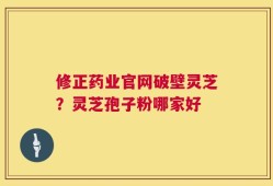 修正药业官网破壁灵芝？灵芝孢子粉哪家好
