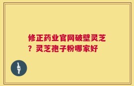 修正药业官网破壁灵芝？灵芝孢子粉哪家好