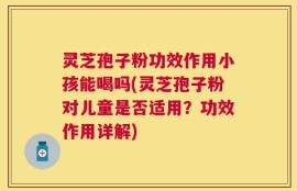 灵芝孢子粉功效作用小孩能喝吗(灵芝孢子粉对儿童是否适用？功效作用详解)