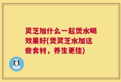 灵芝加什么一起煲水喝效果好(煲灵芝水加这些食材，养生更佳)