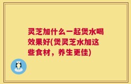 灵芝加什么一起煲水喝效果好(煲灵芝水加这些食材，养生更佳)