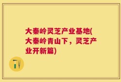 大秦岭灵芝产业基地(大秦岭青山下，灵芝产业开新篇)