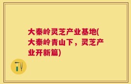 大秦岭灵芝产业基地(大秦岭青山下，灵芝产业开新篇)