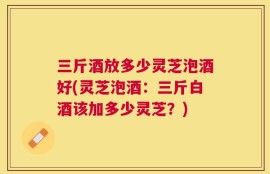 三斤酒放多少灵芝泡酒好(灵芝泡酒：三斤白酒该加多少灵芝？)