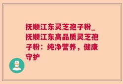 抚顺江东灵芝孢子粉_抚顺江东高品质灵芝孢子粉：纯净营养，健康守护