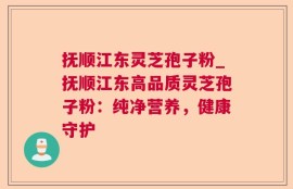 抚顺江东灵芝孢子粉_抚顺江东高品质灵芝孢子粉：纯净营养，健康守护