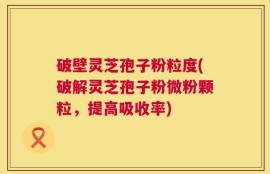 破壁灵芝孢子粉粒度(破解灵芝孢子粉微粉颗粒，提高吸收率)