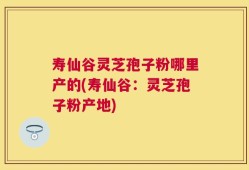 寿仙谷灵芝孢子粉哪里产的(寿仙谷：灵芝孢子粉产地)