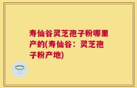 寿仙谷灵芝孢子粉哪里产的(寿仙谷：灵芝孢子粉产地)