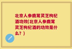 北京人参鹿茸灵芝枸杞酒功效(北京人参鹿茸灵芝枸杞酒的功效是什么？)