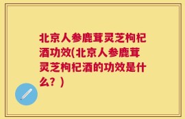 北京人参鹿茸灵芝枸杞酒功效(北京人参鹿茸灵芝枸杞酒的功效是什么？)